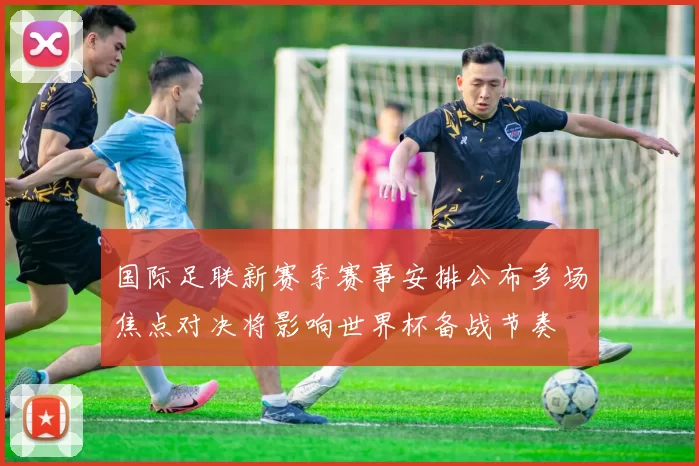 国际足联新赛季赛事安排公布多场焦点对决将影响世界杯备战节奏