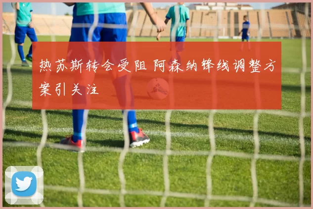 热苏斯转会受阻 阿森纳锋线调整方案引关注