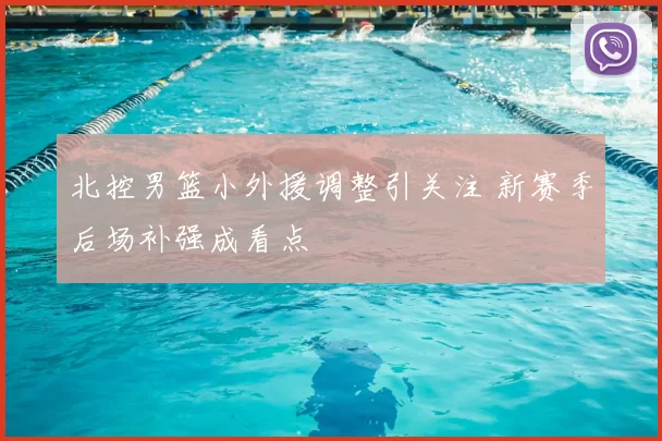 北控男篮小外援调整引关注 新赛季后场补强成看点