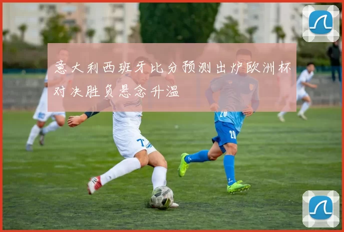 意大利西班牙比分预测出炉欧洲杯对决胜负悬念升温
