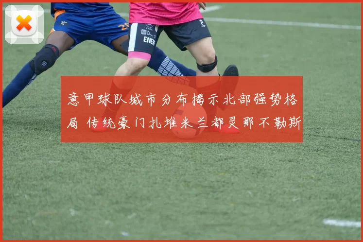意甲球队城市分布揭示北部强势格局 传统豪门扎堆米兰都灵那不勒斯分布成看点