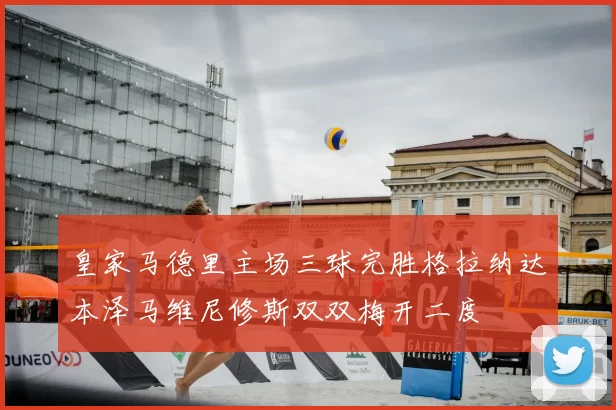 皇家马德里主场三球完胜格拉纳达本泽马维尼修斯双双梅开二度
