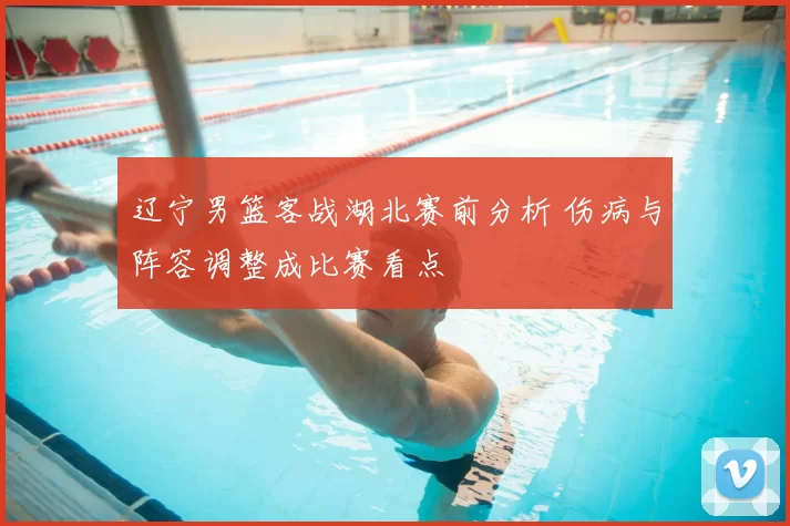 辽宁男篮客战湖北赛前分析 伤病与阵容调整成比赛看点