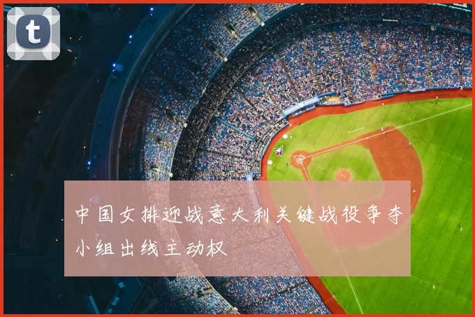 中国女排迎战意大利关键战役争夺小组出线主动权