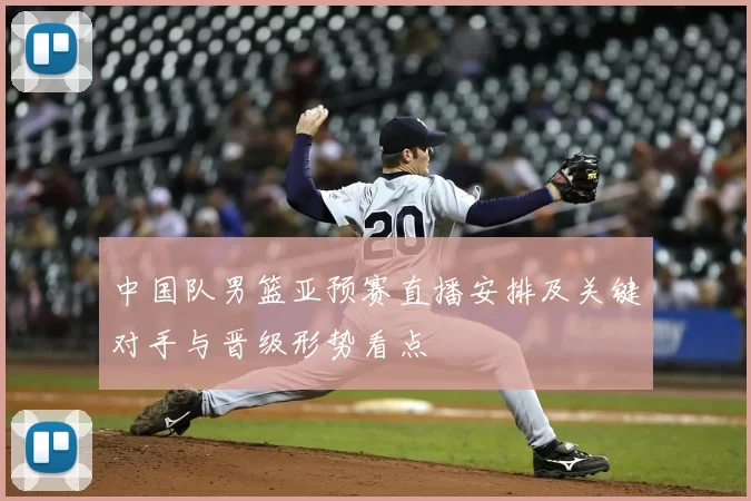中国队男篮亚预赛直播安排及关键对手与晋级形势看点