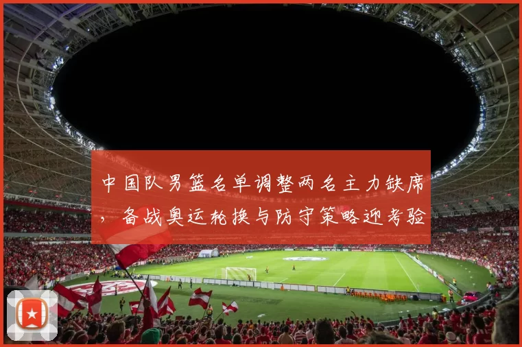 中国队男篮名单调整两名主力缺席，备战奥运轮换与防守策略迎考验