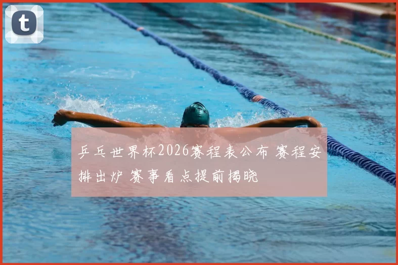 乒乓世界杯2026赛程表公布 赛程安排出炉 赛事看点提前揭晓