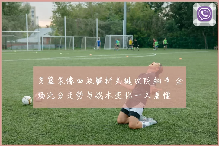 男篮录像回放解析关键攻防细节 全场比分走势与战术变化一文看懂