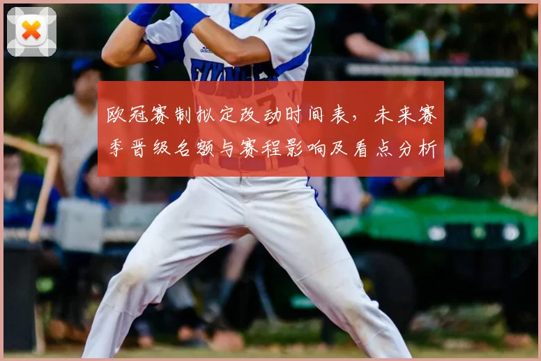 欧冠赛制拟定改动时间表,未来赛季晋级名额与赛程影响及看点分析