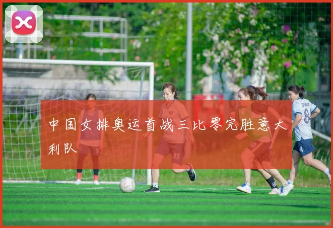 中国女排奥运首战三比零完胜意大利队
