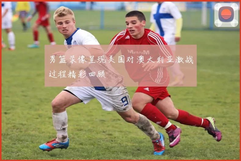 男篮录像呈现美国对澳大利亚激战过程精彩回顾