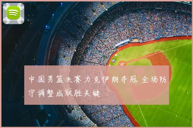 中国男篮决赛力克伊朗夺冠 全场防守调整成取胜关键