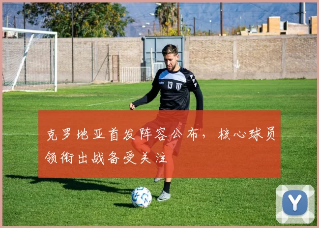克罗地亚首发阵容公布，核心球员领衔出战备受关注