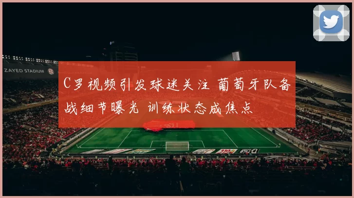 C罗视频引发球迷关注 葡萄牙队备战细节曝光 训练状态成焦点