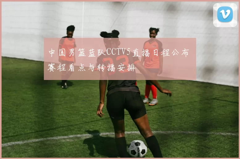 中国男篮蓝队CCTV5直播日程公布 赛程看点与转播安排