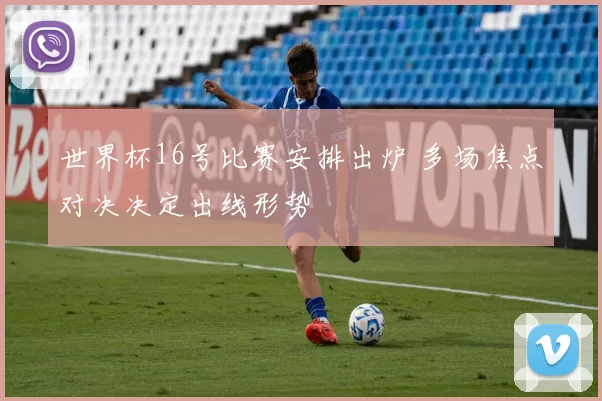 世界杯16号比赛安排出炉 多场焦点对决决定出线形势