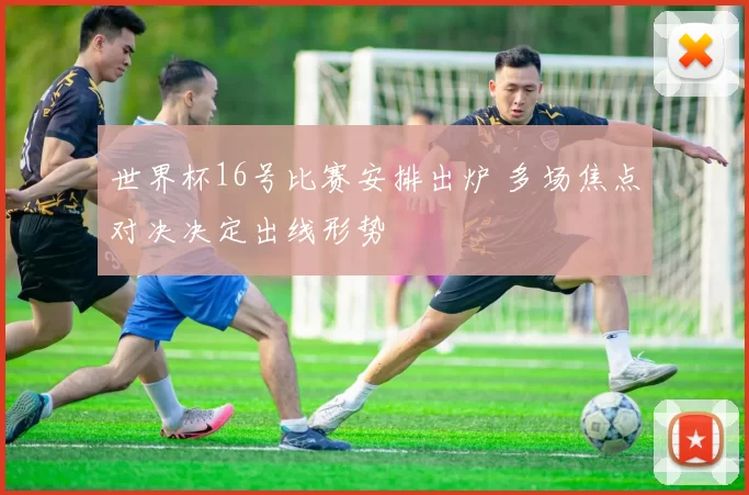 世界杯16号比赛安排出炉 多场焦点对决决定出线形势