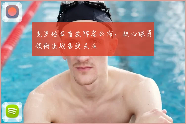 克罗地亚首发阵容公布,核心球员领衔出战备受关注