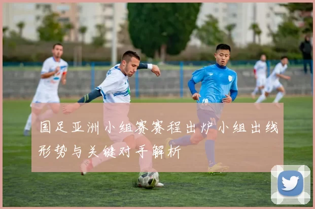 国足亚洲小组赛赛程出炉小组出线形势与关键对手解析