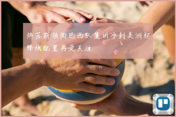 热苏斯领衔巴西队集训冲刺美洲杯锋线配置再受关注