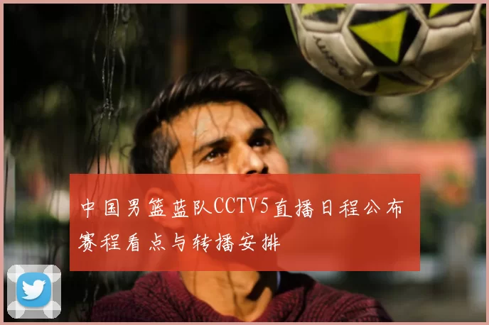 中国男篮蓝队CCTV5直播日程公布 赛程看点与转播安排