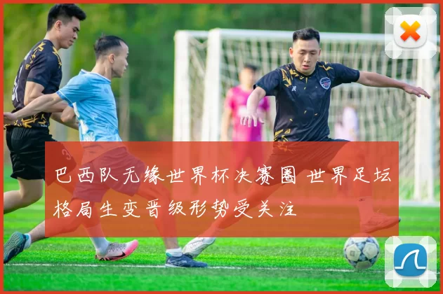 巴西队无缘世界杯决赛圈 世界足坛格局生变晋级形势受关注