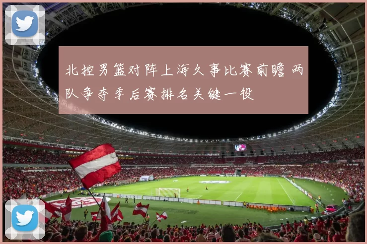 北控男篮对阵上海久事比赛前瞻 两队争夺季后赛排名关键一役