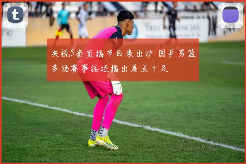 央视5套直播节目表出炉 国乒男篮多场赛事接连播出看点十足