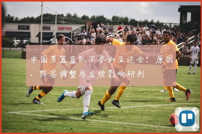 中国男篮蓝队不参加亚运会:原因、阵容调整与后续影响研判
