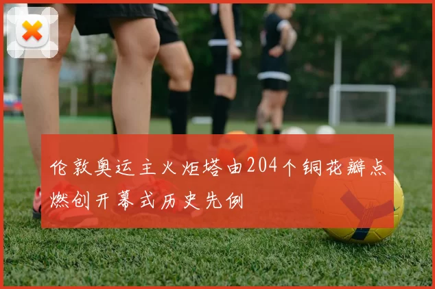 伦敦奥运主火炬塔由204个铜花瓣点燃创开幕式历史先例