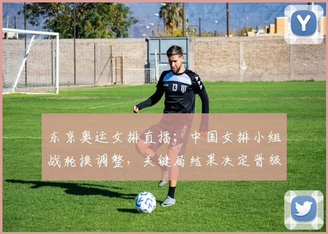 东京奥运女排直播：中国女排小组战轮换调整，关键局结果决定晋级形势