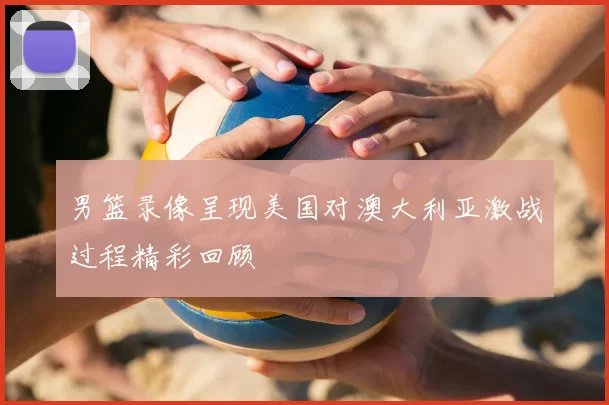 男篮录像呈现美国对澳大利亚激战过程精彩回顾