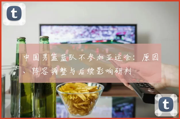 中国男篮蓝队不参加亚运会:原因、阵容调整与后续影响研判