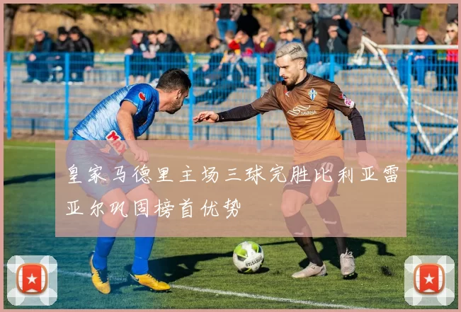 皇家马德里主场三球完胜比利亚雷亚尔巩固榜首优势