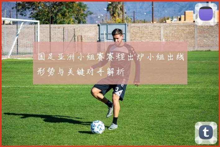 国足亚洲小组赛赛程出炉小组出线形势与关键对手解析