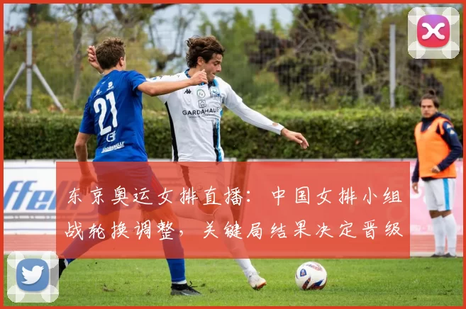 东京奥运女排直播：中国女排小组战轮换调整，关键局结果决定晋级形势