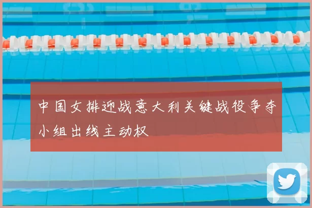 中国女排迎战意大利关键战役争夺小组出线主动权