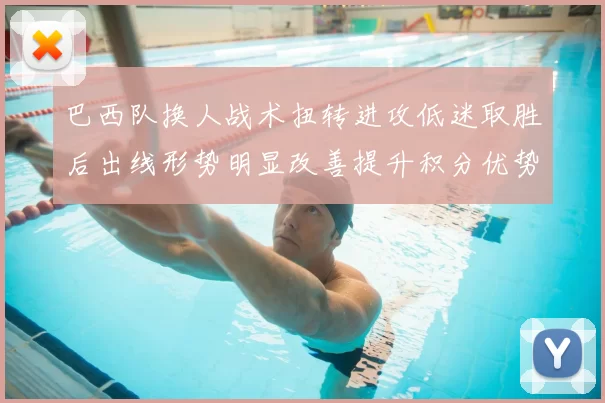 巴西队换人战术扭转进攻低迷取胜后出线形势明显改善提升积分优势