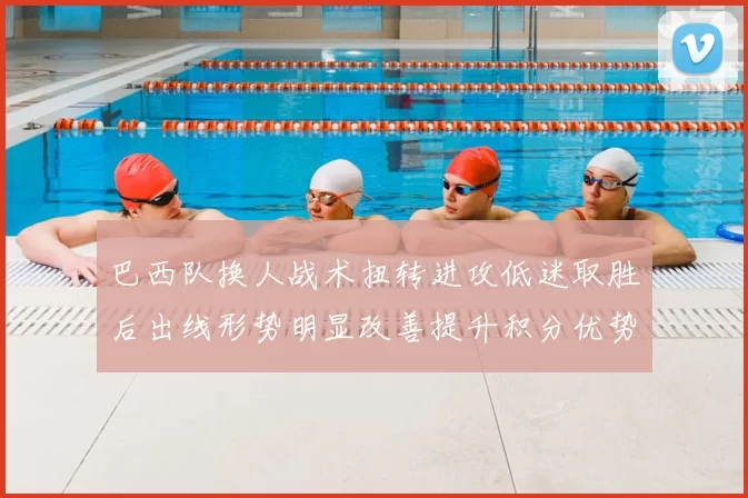 巴西队换人战术扭转进攻低迷取胜后出线形势明显改善提升积分优势