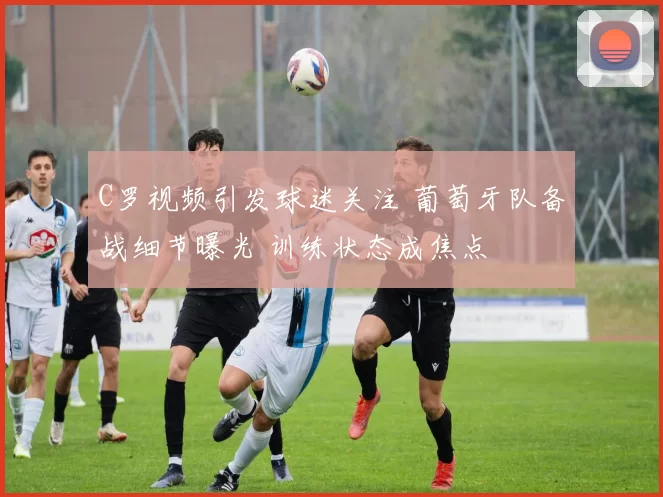 C罗视频引发球迷关注 葡萄牙队备战细节曝光 训练状态成焦点