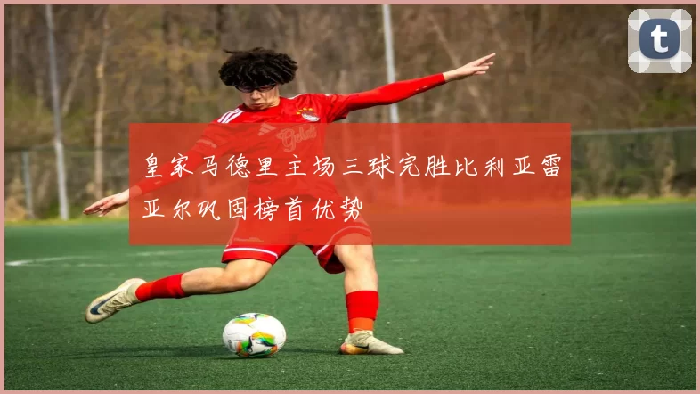 皇家马德里主场三球完胜比利亚雷亚尔巩固榜首优势
