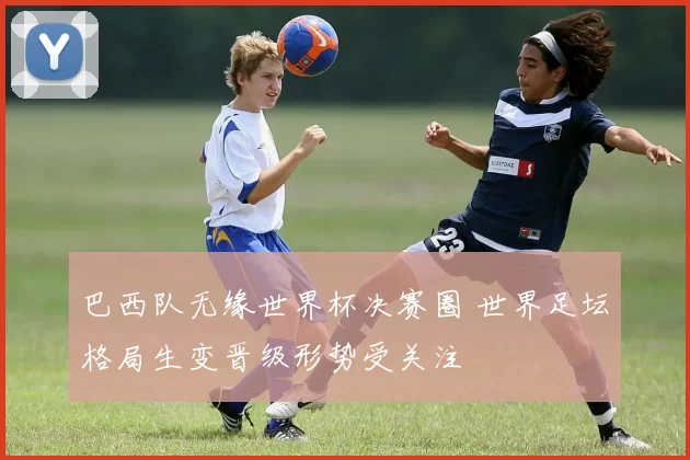 巴西队无缘世界杯决赛圈 世界足坛格局生变晋级形势受关注