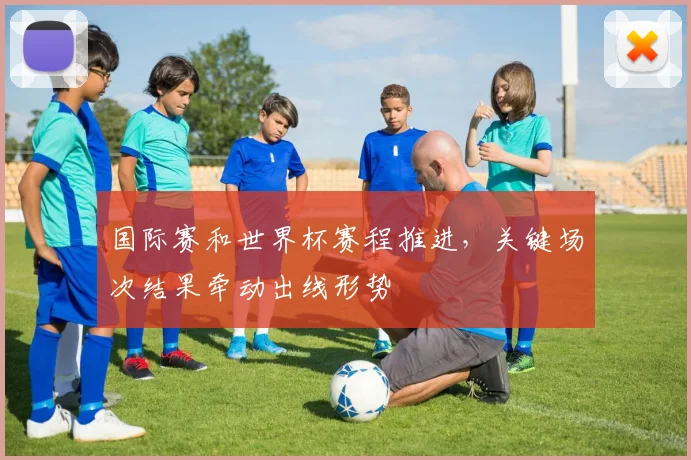 国际赛和世界杯赛程推进,关键场次结果牵动出线形势