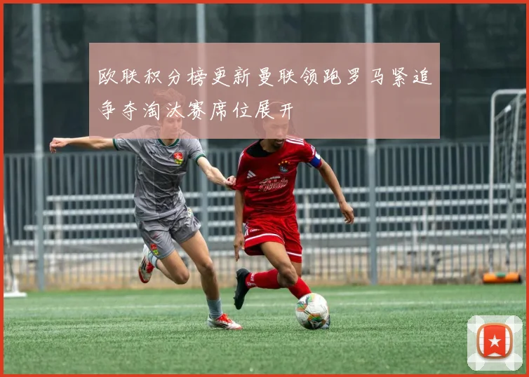 欧联积分榜更新曼联领跑罗马紧追争夺淘汰赛席位展开