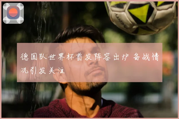 德国队世界杯首发阵容出炉 备战情况引发关注