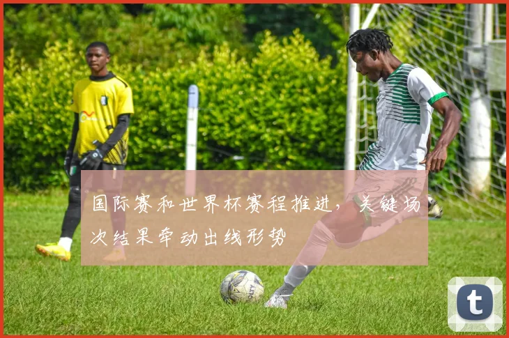 国际赛和世界杯赛程推进,关键场次结果牵动出线形势